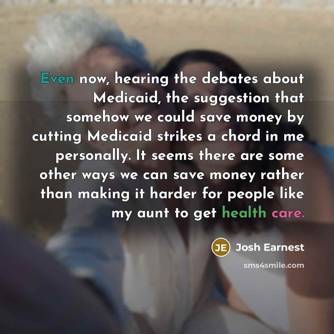 “Even now, hearing the debates about Medicaid, the suggestion that somehow we could save money by cutting Medicaid strikes a chord in me personally. It seems there are some other ways we can save money rather than making it harder for people like my aunt to get health care.” quote by Josh Earnest