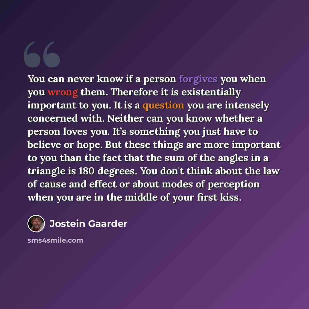 “You can never know if a person forgives you when you wrong them. Therefore it is existentially important to you. It is a question you are intensely concerned with. Neither can you know whether a person loves you. It’s something you just have to believe or hope. But these things are more important…” quote by Jostein Gaarder