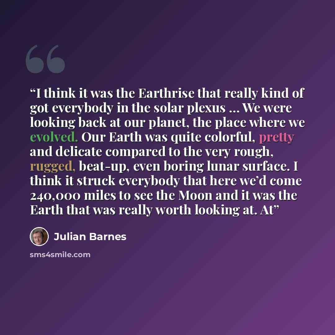 “I think it was the Earthrise that really kind of got everybody in the solar plexus … We were looking back at our planet, the place where we evolved. Our Earth was quite colorful, pretty and delicate compared to the very rough, rugged, beat-up, even boring lunar surface. I think it struck everybody…” quote by Julian Barnes