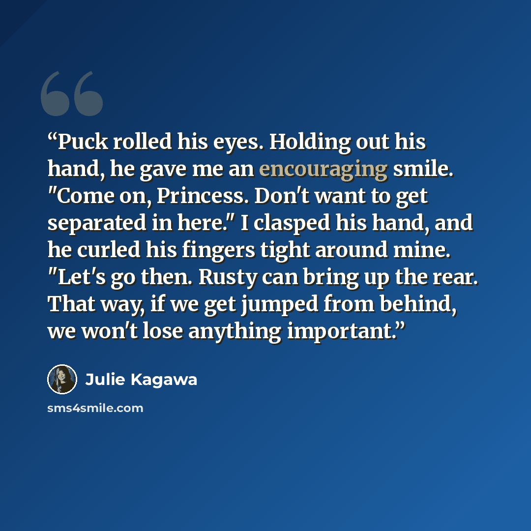 “Puck rolled his eyes. Holding out his hand, he gave me an encouraging smile. "Come on, Princess. Don't want to get separated in here." I clasped his hand, and he curled his fingers tight around mine. "Let's go then. Rusty can bring up the rear. That way, if we get jumped from behind, we won't lose…” quote by Julie Kagawa