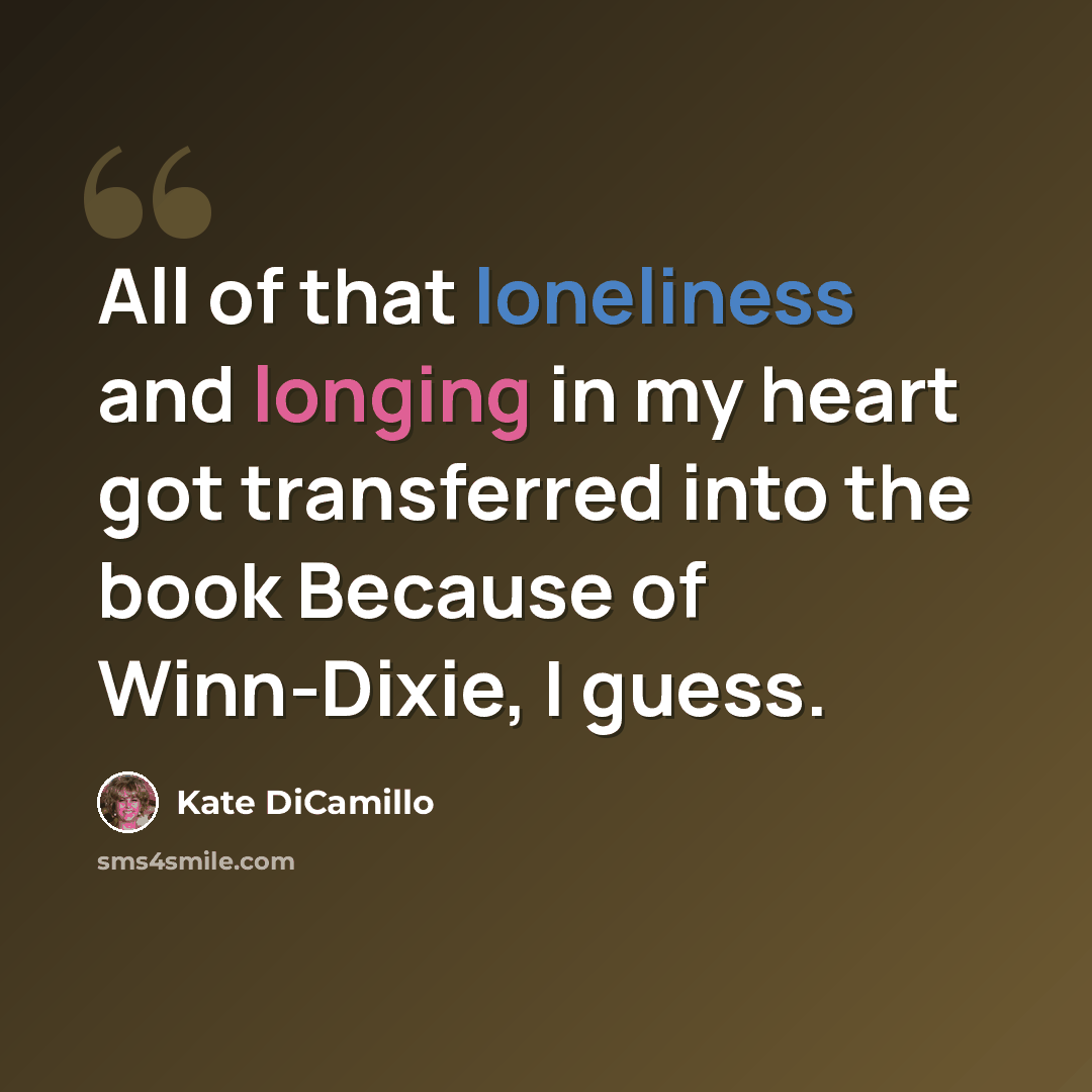 “All of that loneliness and longing in my heart got transferred into the book Because of Winn-Dixie, I guess.” quote by Kate DiCamillo