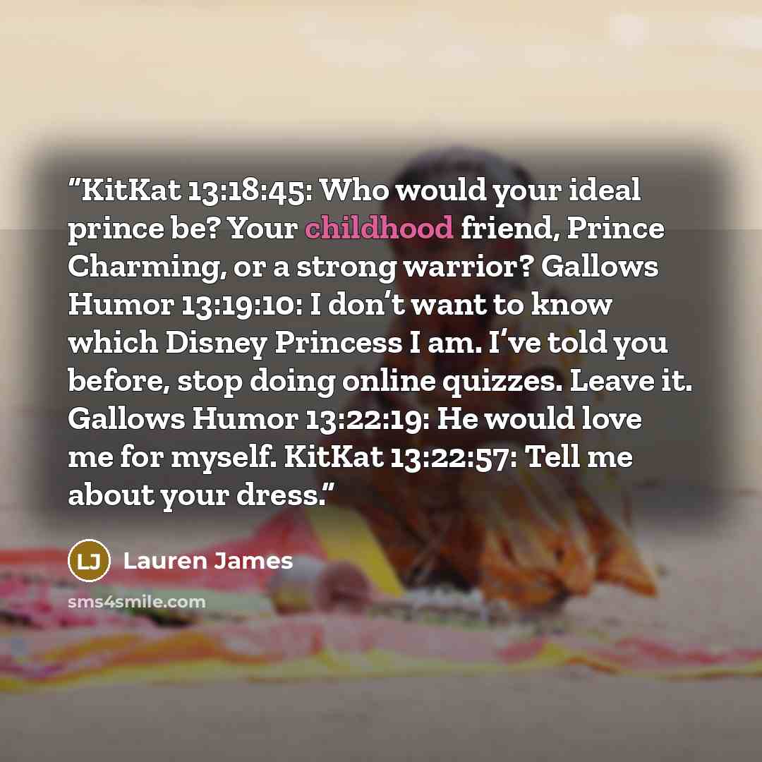 “KitKat 13:18:45: Who would your ideal prince be? Your childhood friend, Prince Charming, or a strong warrior? Gallows Humor 13:19:10: I don’t want to know which Disney Princess I am. I’ve told you before, stop doing online quizzes. Leave it. Gallows Humor 13:22:19: He would love me for myself…” quote by Lauren James