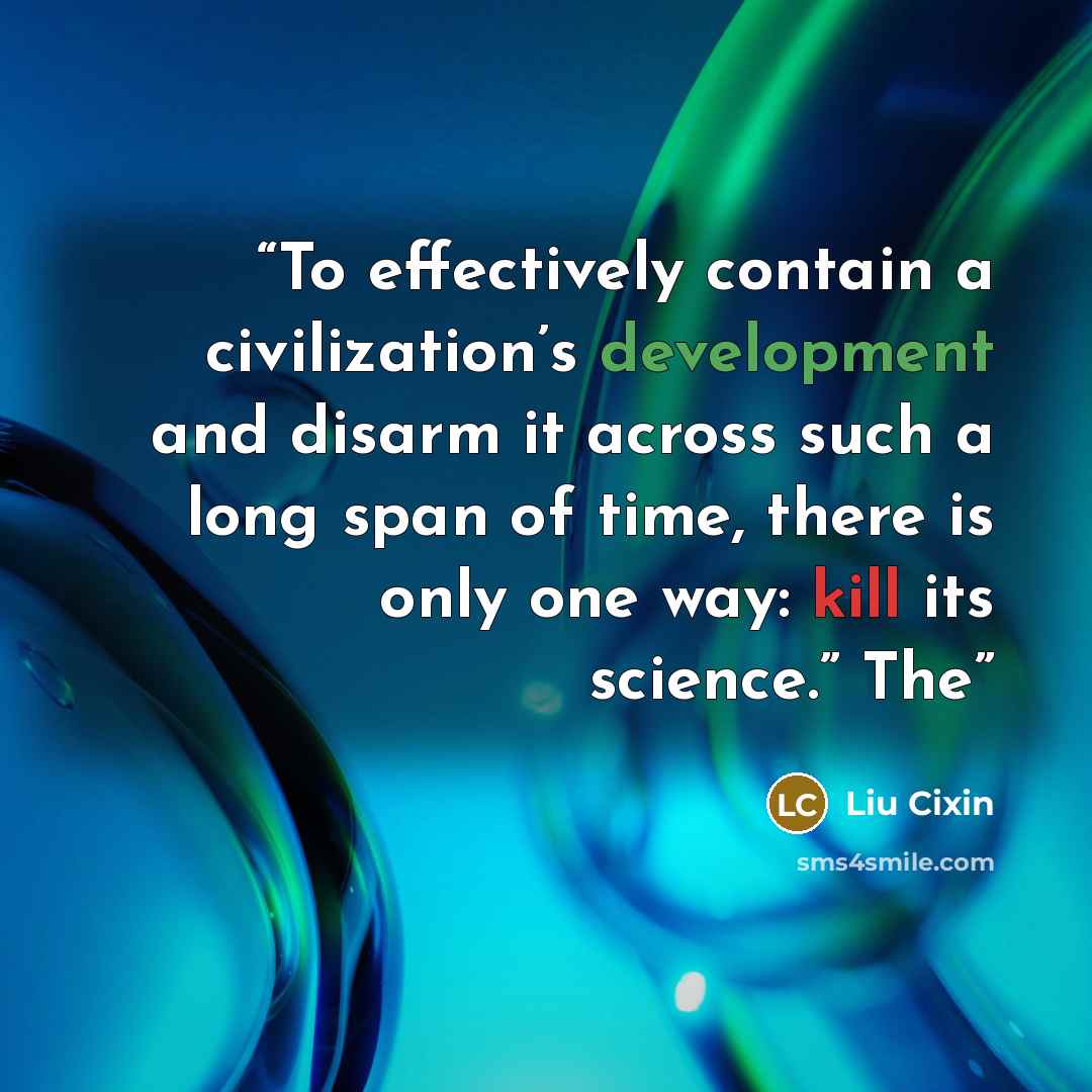 “To effectively contain a civilization’s development and disarm it across such a long span of time, there is only one way: kill its science.” The” quote by Liu Cixin