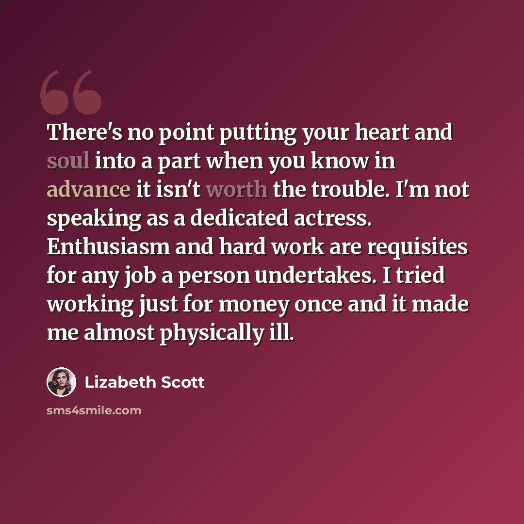 “There's no point putting your heart and soul into a part when you know in advance it isn't worth the trouble. I'm not speaking as a dedicated actress. Enthusiasm and hard work are requisites for any job a person undertakes. I tried working just for money once and it made me almost physically ill.” quote by Lizabeth Scott