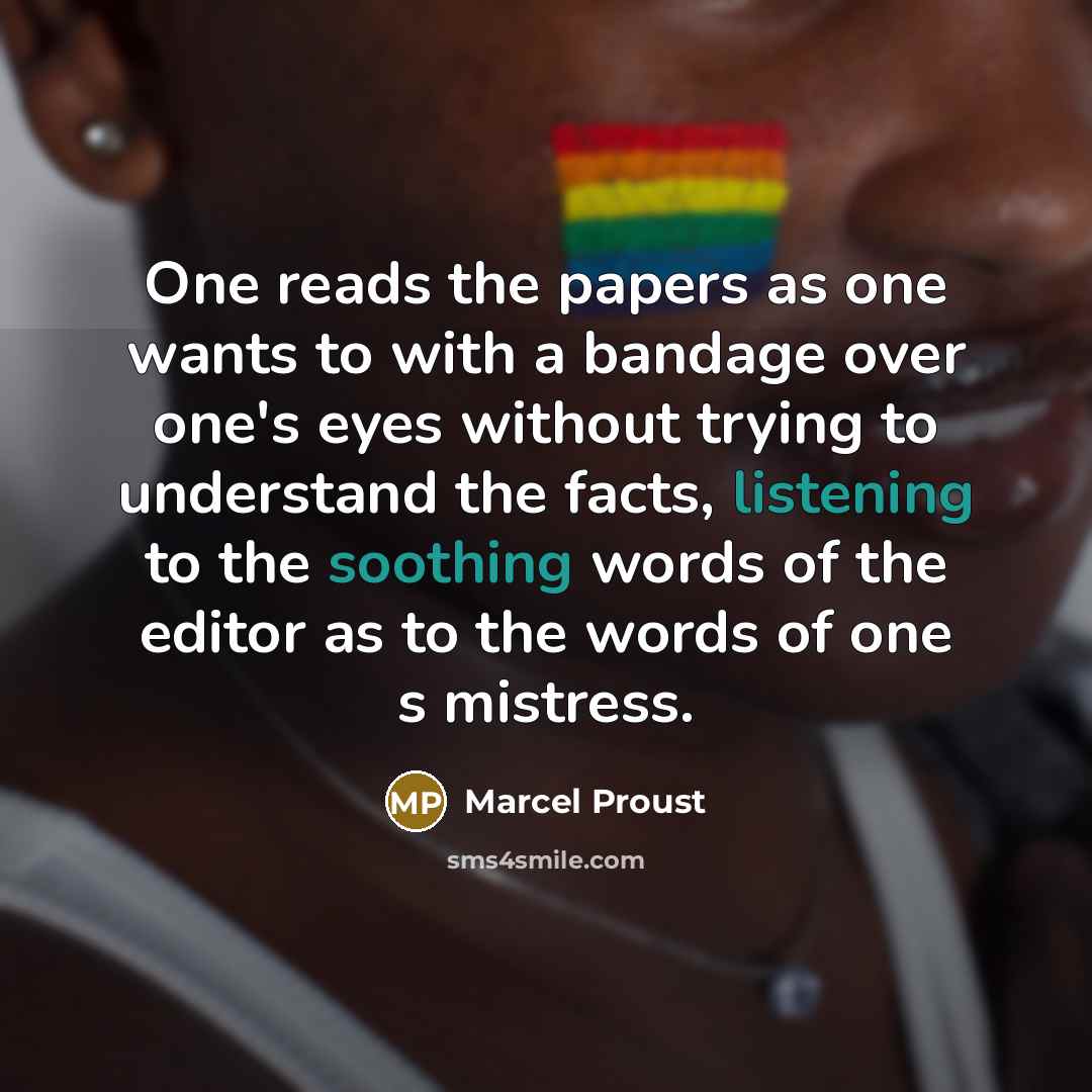 “One reads the papers as one wants to with a bandage over one's eyes without trying to understand the facts, listening to the soothing words of the editor as to the words of one s mistress.” quote by Marcel Proust