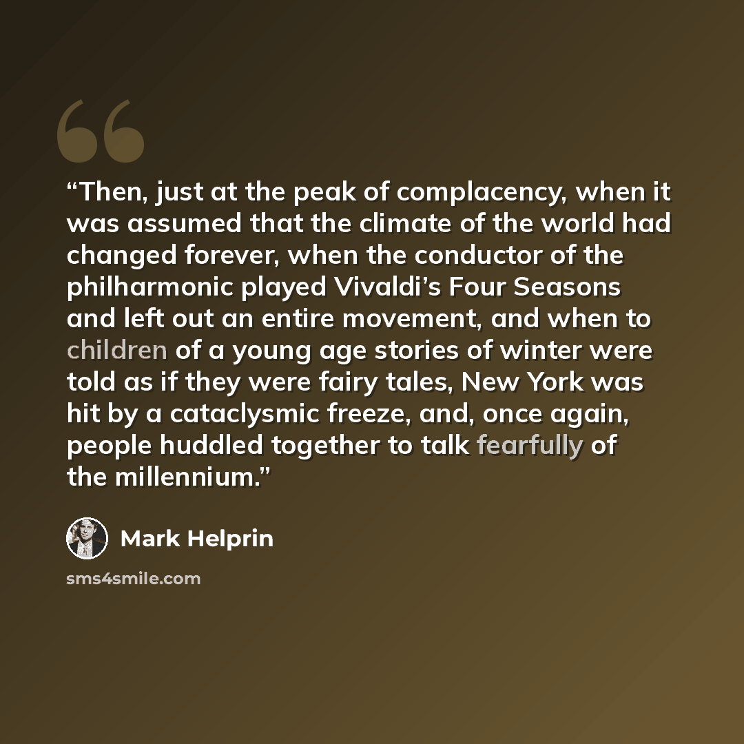“Then, just at the peak of complacency, when it was assumed that the climate of the world had changed forever, when the conductor of the philharmonic played Vivaldi’s Four Seasons and left out an entire movement, and when to children of a young age stories of winter were told as if they were fairy…” quote by Mark Helprin