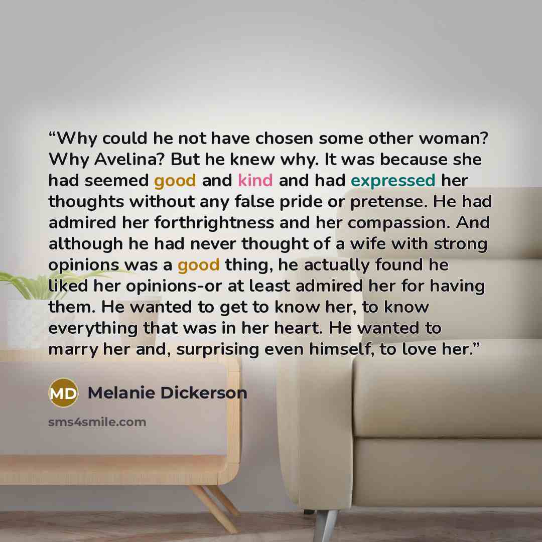 “Why could he not have chosen some other woman? Why Avelina? But he knew why. It was because she had seemed good and kind and had expressed her thoughts without any false pride or pretense. He had admired her forthrightness and her compassion. And although he had never thought of a wife with strong…” quote by Melanie Dickerson