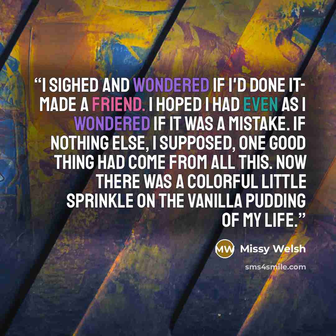 “I sighed and wondered if I'd done it- made a friend. I hoped I had even as I wondered if it was a mistake. If nothing else, I supposed, one good thing had come from all this. Now there was a colorful little sprinkle on the vanilla pudding of my life.” quote by Missy Welsh