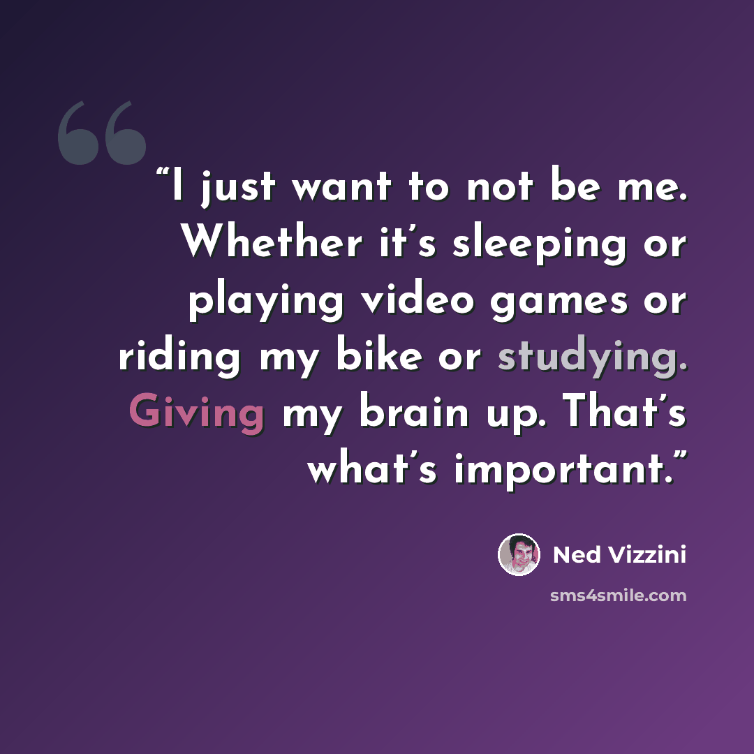 “I just want to not be me. Whether it’s sleeping or playing video games or riding my bike or studying. Giving my brain up. That’s what’s important.” quote by Ned Vizzini