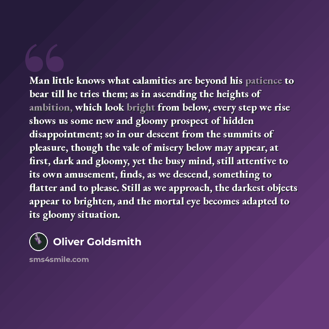 “Man little knows what calamities are beyond his patience to bear till he tries them; as in ascending the heights of ambition, which look bright from below, every step we rise shows us some new and gloomy prospect of hidden disappointment; so in our descent from the summits of pleasure, though the…” quote by Oliver Goldsmith