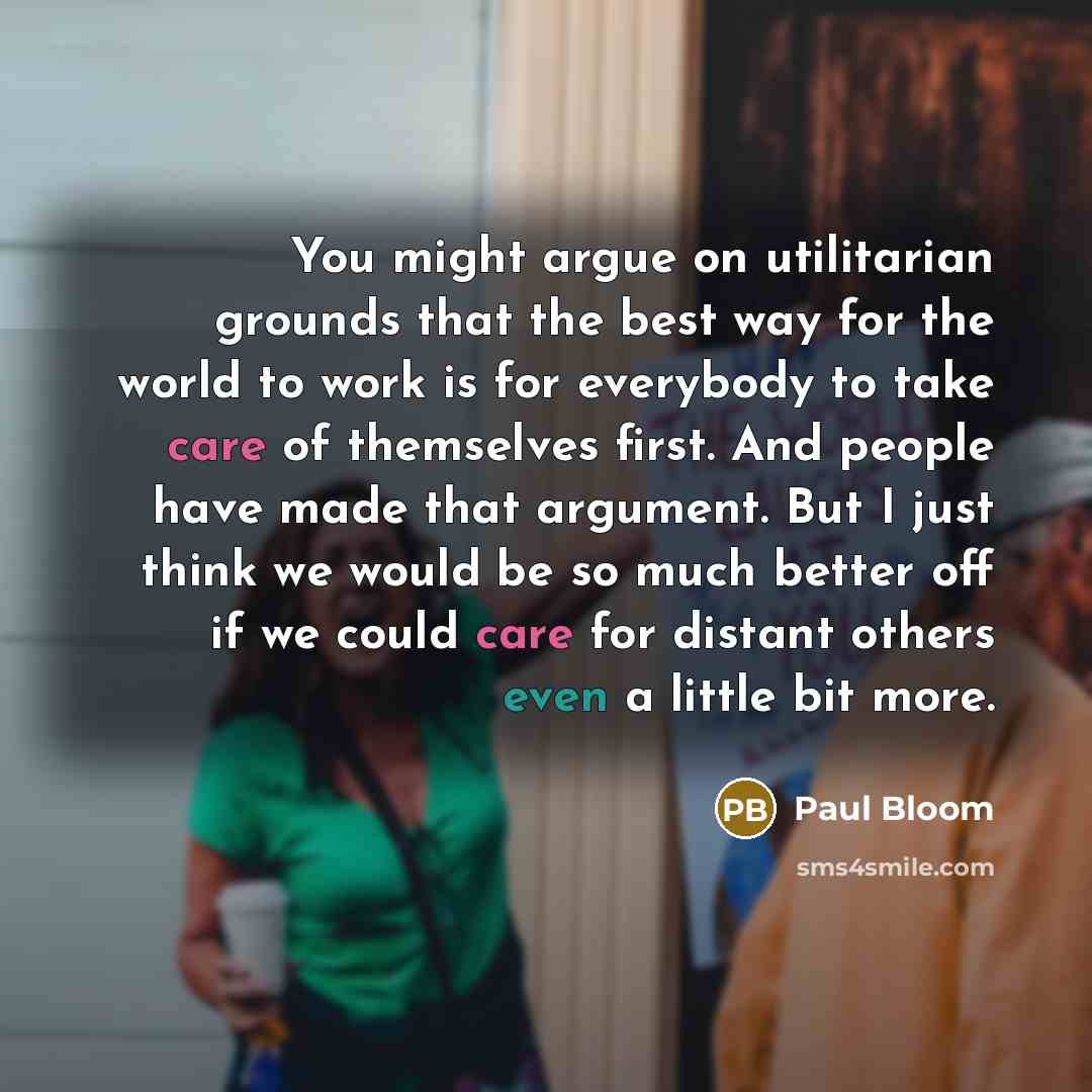 “You might argue on utilitarian grounds that the best way for the world to work is for everybody to take care of themselves first. And people have made that argument. But I just think we would be so much better off if we could care for distant others even a little bit more.” quote by Paul Bloom