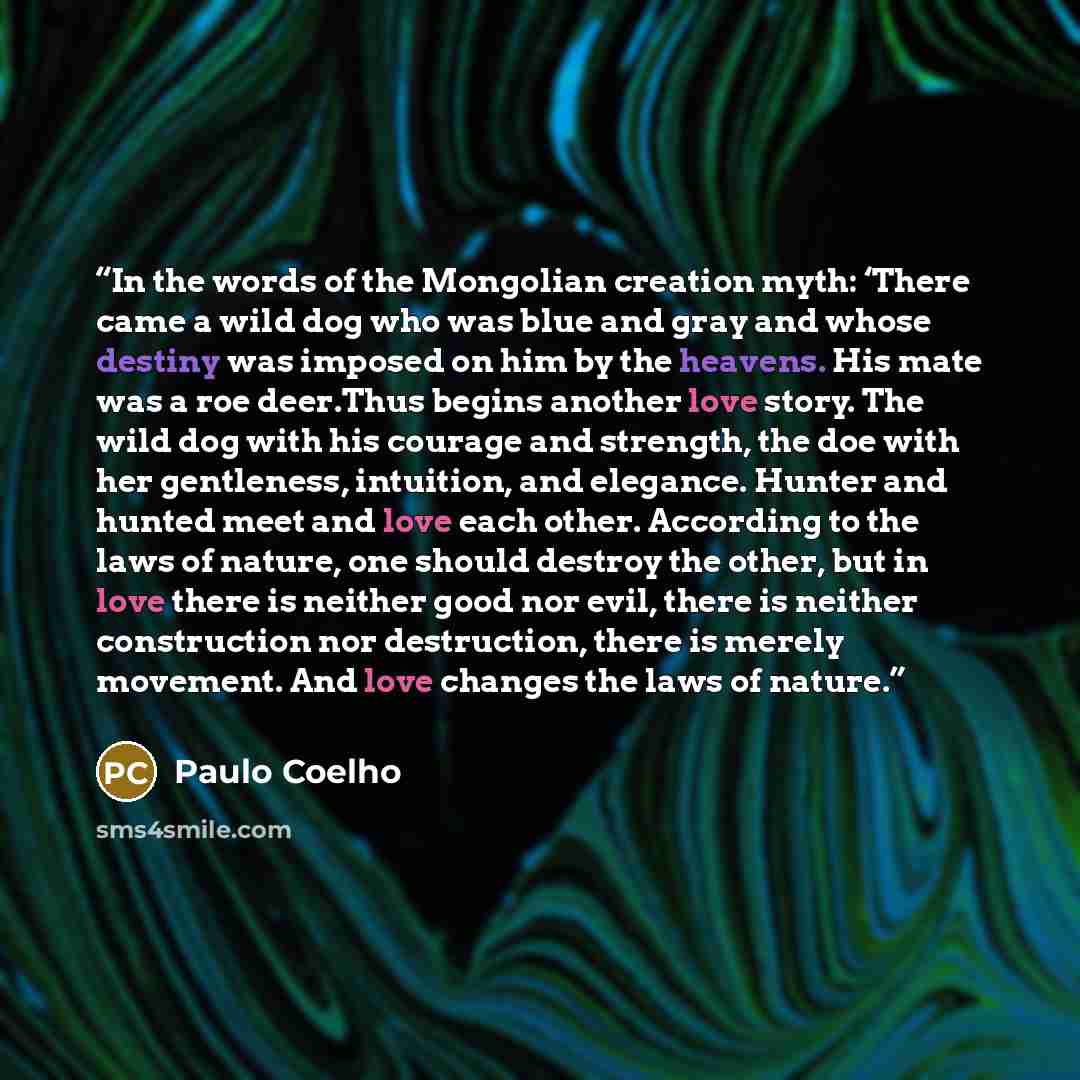 “In the words of the Mongolian creation myth: ‘There came a wild dog who was blue and gray and whose destiny was imposed on him by the heavens. His mate was a roe deer.Thus begins another love story. The wild dog with his courage and strength, the doe with her gentleness, intuition, and elegance…” quote by Paulo Coelho