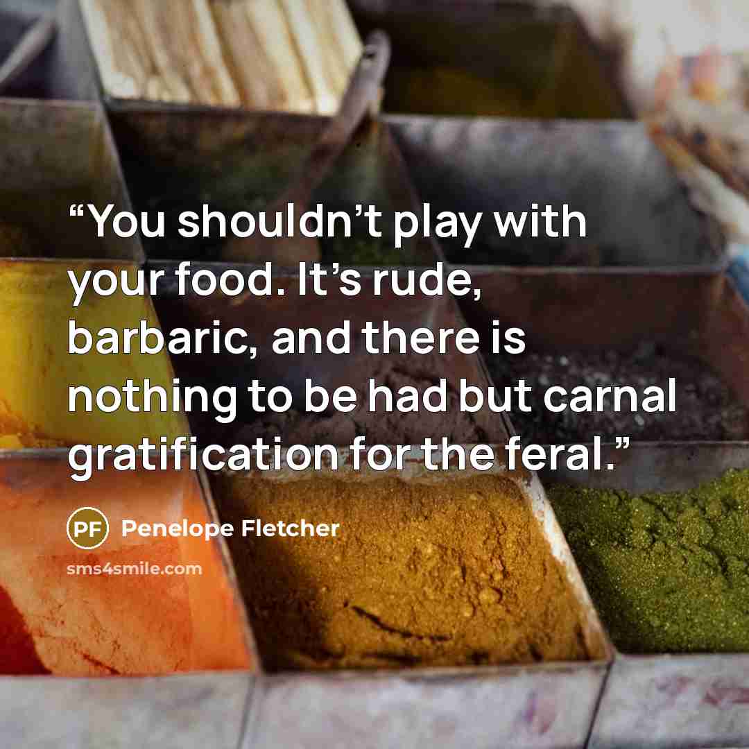 “You shouldn't play with your food. It's rude, barbaric, and there is nothing to be had but carnal gratification for the feral.” quote by Penelope Fletcher