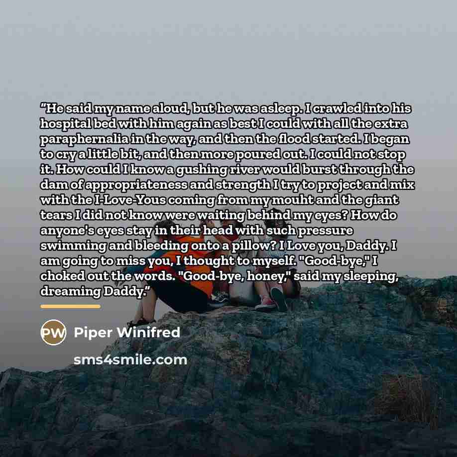 “He said my name aloud, but he was asleep. I crawled into his hospital bed with him again as best I could with all the extra paraphernalia in the way, and then the flood started. I began to cry a little bit, and then more poured out. I could not stop it. How could I know a gushing river would burst…” quote by Piper Winifred