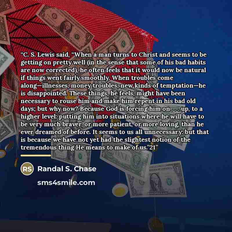 “C. S. Lewis said, “When a man turns to Christ and seems to be getting on pretty well (in the sense that some of his bad habits are now corrected), he often feels that it would now be natural if things went fairly smoothly. When troubles come along—illnesses, money troubles, new kinds of…” quote by Randal S. Chase