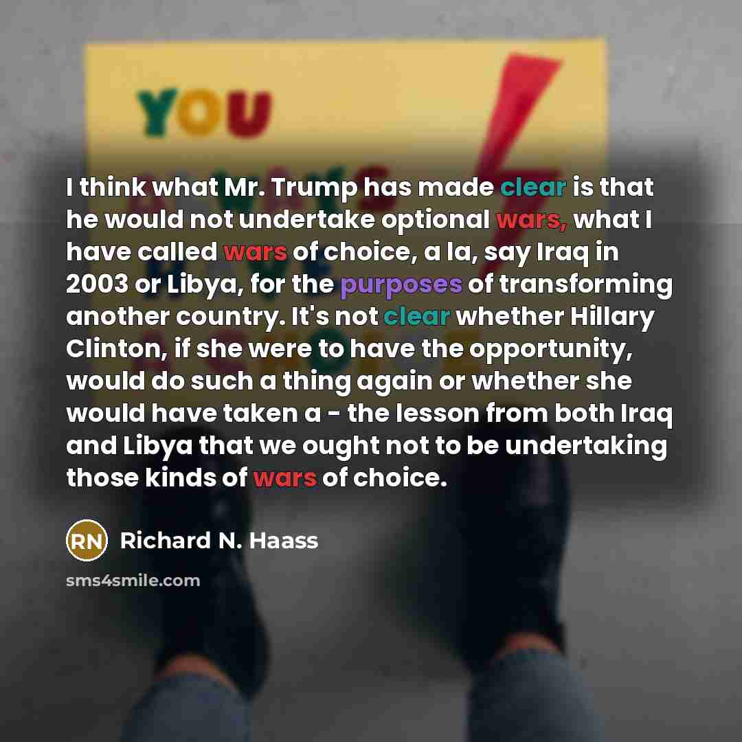 “I think what Mr. Trump has made clear is that he would not undertake optional wars, what I have called wars of choice, a la, say Iraq in 2003 or Libya, for the purposes of transforming another country. It's not clear whether Hillary Clinton, if she were to have the opportunity, would do such a…” quote by Richard N. Haass