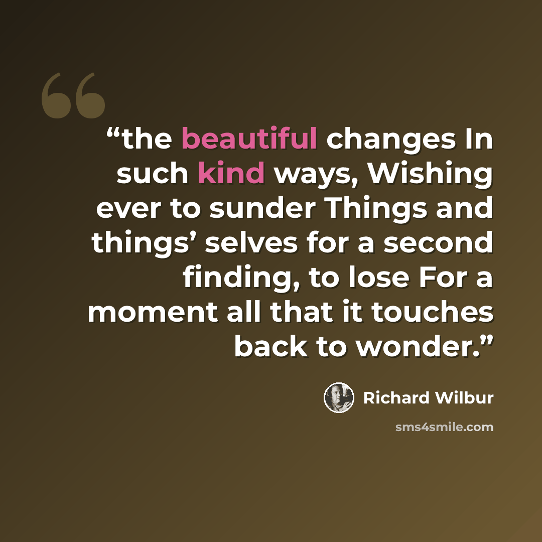 “the beautiful changes In such kind ways, Wishing ever to sunder Things and things’ selves for a second finding, to lose For a moment all that it touches back to wonder.” quote by Richard Wilbur