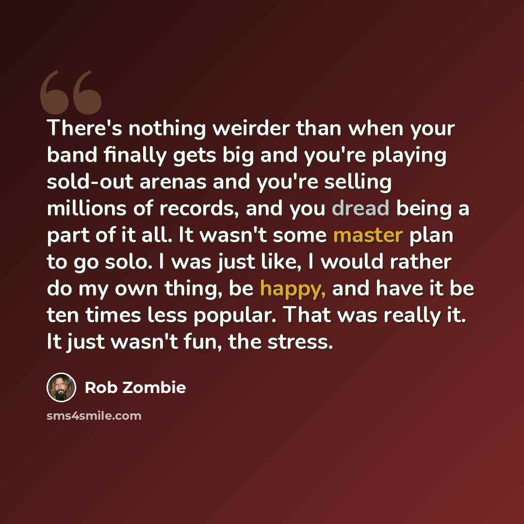 “There's nothing weirder than when your band finally gets big and you're playing sold-out arenas and you're selling millions of records, and you dread being a part of it all. It wasn't some master plan to go solo. I was just like, I would rather do my own thing, be happy, and have it be ten times…” quote by Rob Zombie