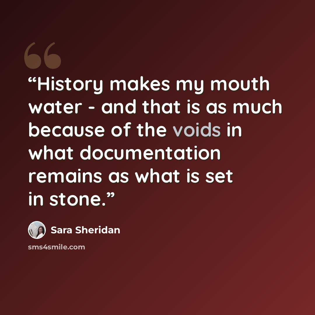 “History makes my mouth water - and that is as much because of the voids in what documentation remains as what is set in stone.” quote by Sara Sheridan