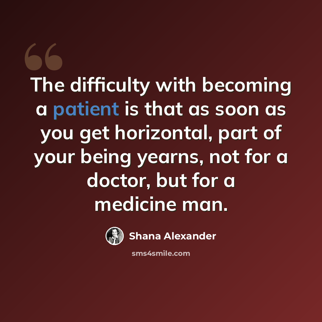“The difficulty with becoming a patient is that as soon as you get horizontal, part of your being yearns, not for a doctor, but for a medicine man.” quote by Shana Alexander