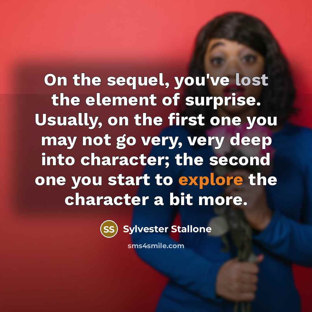 “On the sequel, you've lost the element of surprise. Usually, on the first one you may not go very, very deep into character; the second one you start to explore the character a bit more.” quote by Sylvester Stallone