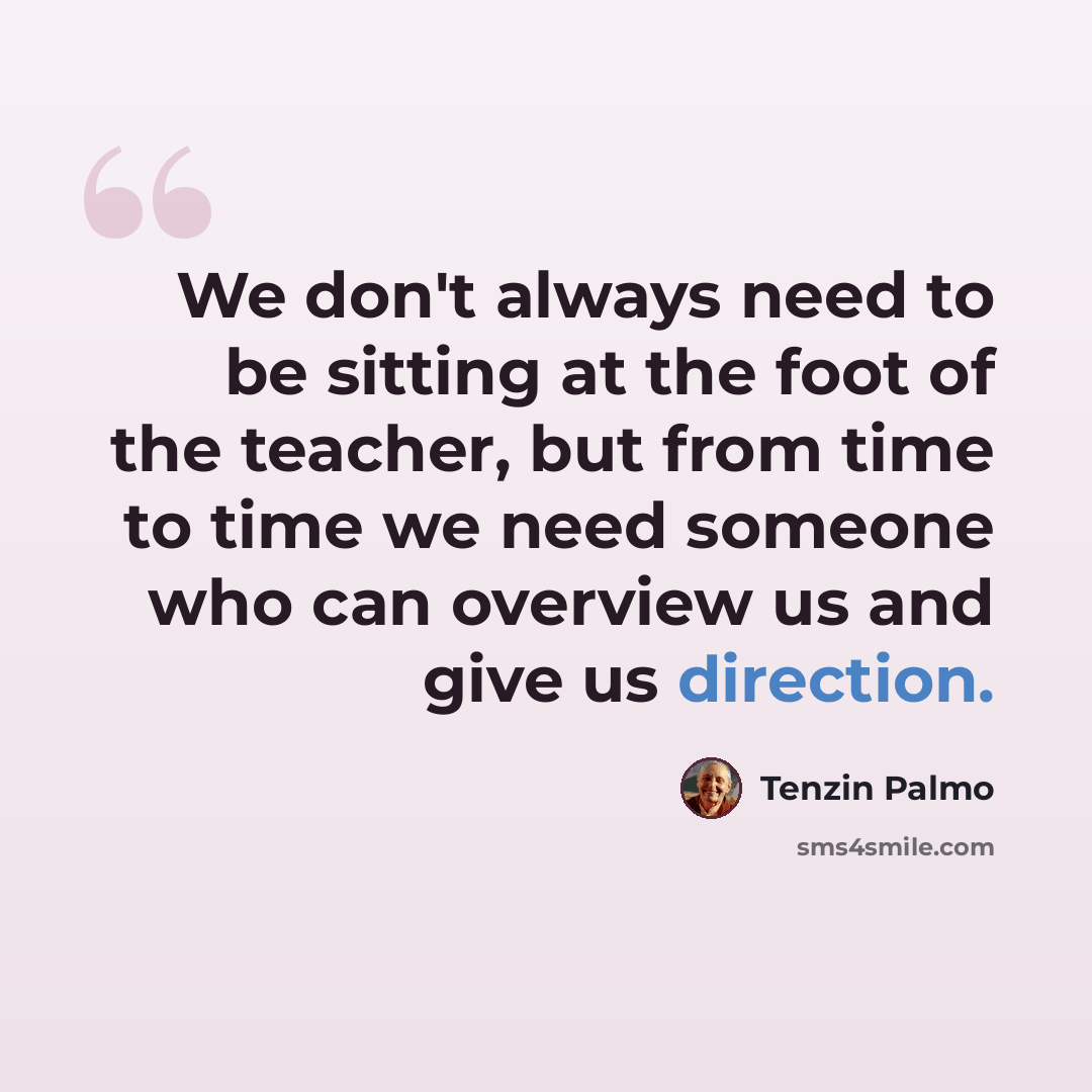 “We don't always need to be sitting at the foot of the teacher, but from time to time we need someone who can overview us and give us direction.” quote by Tenzin Palmo