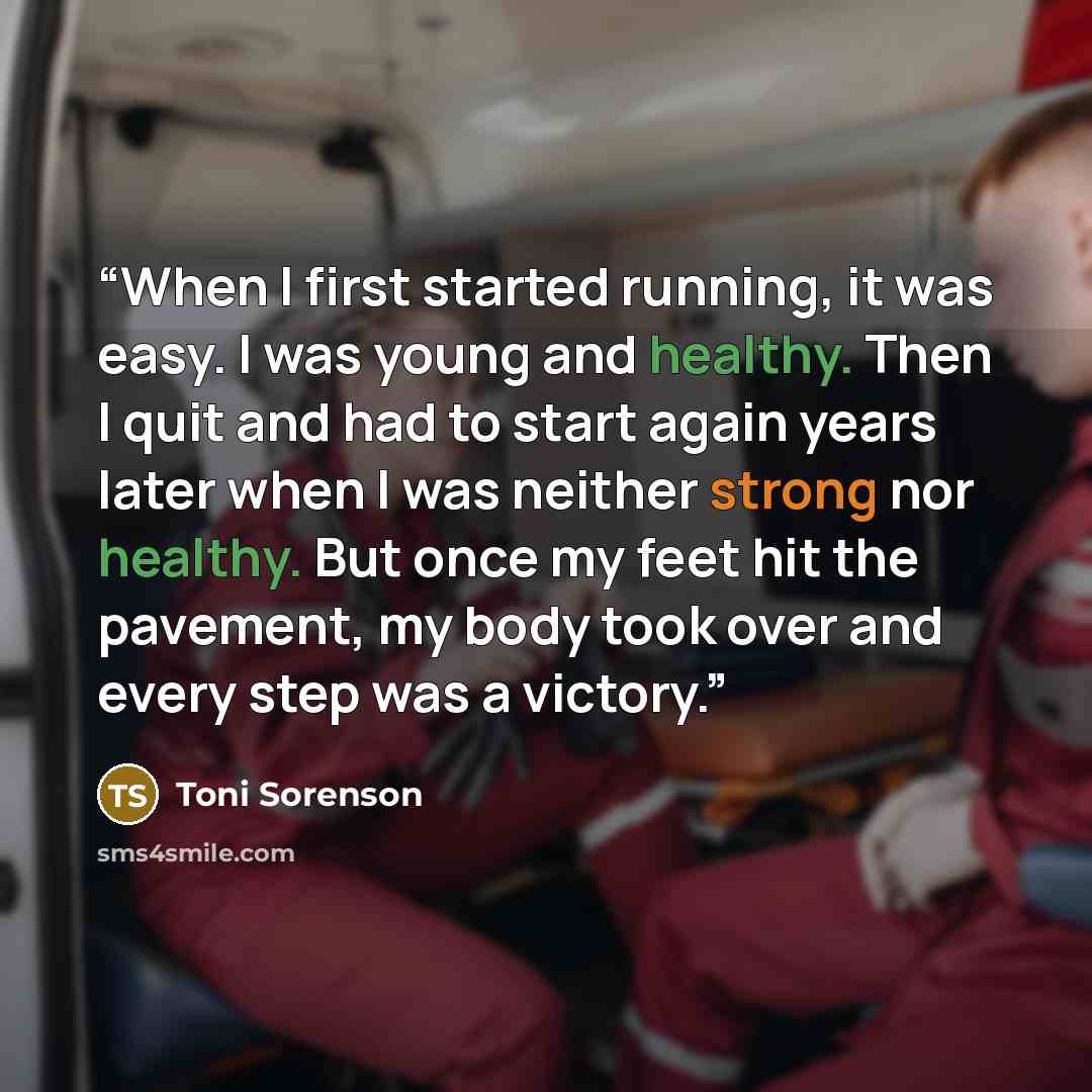 “When I first started running, it was easy. I was young and healthy. Then I quit and had to start again years later when I was neither strong nor healthy. But once my feet hit the pavement, my body took over and every step was a victory.” quote by Toni Sorenson