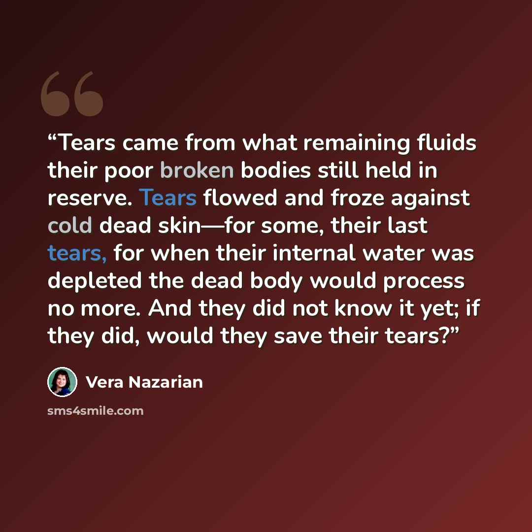 “Tears came from what remaining fluids their poor broken bodies still held in reserve. Tears flowed and froze against cold dead skin—for some, their last tears, for when their internal water was depleted the dead body would process no more. And they did not know it yet; if they did, would they save…” quote by Vera Nazarian