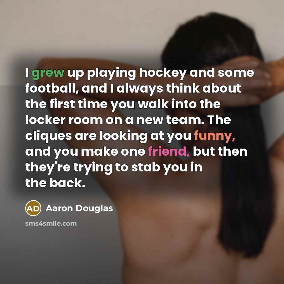 “I grew up playing hockey and some football, and I always think about the first time you walk into the locker room on a new team. The cliques are looking at you funny, and you make one friend, but then they're trying to stab you in the back.” quote by Aaron Douglas