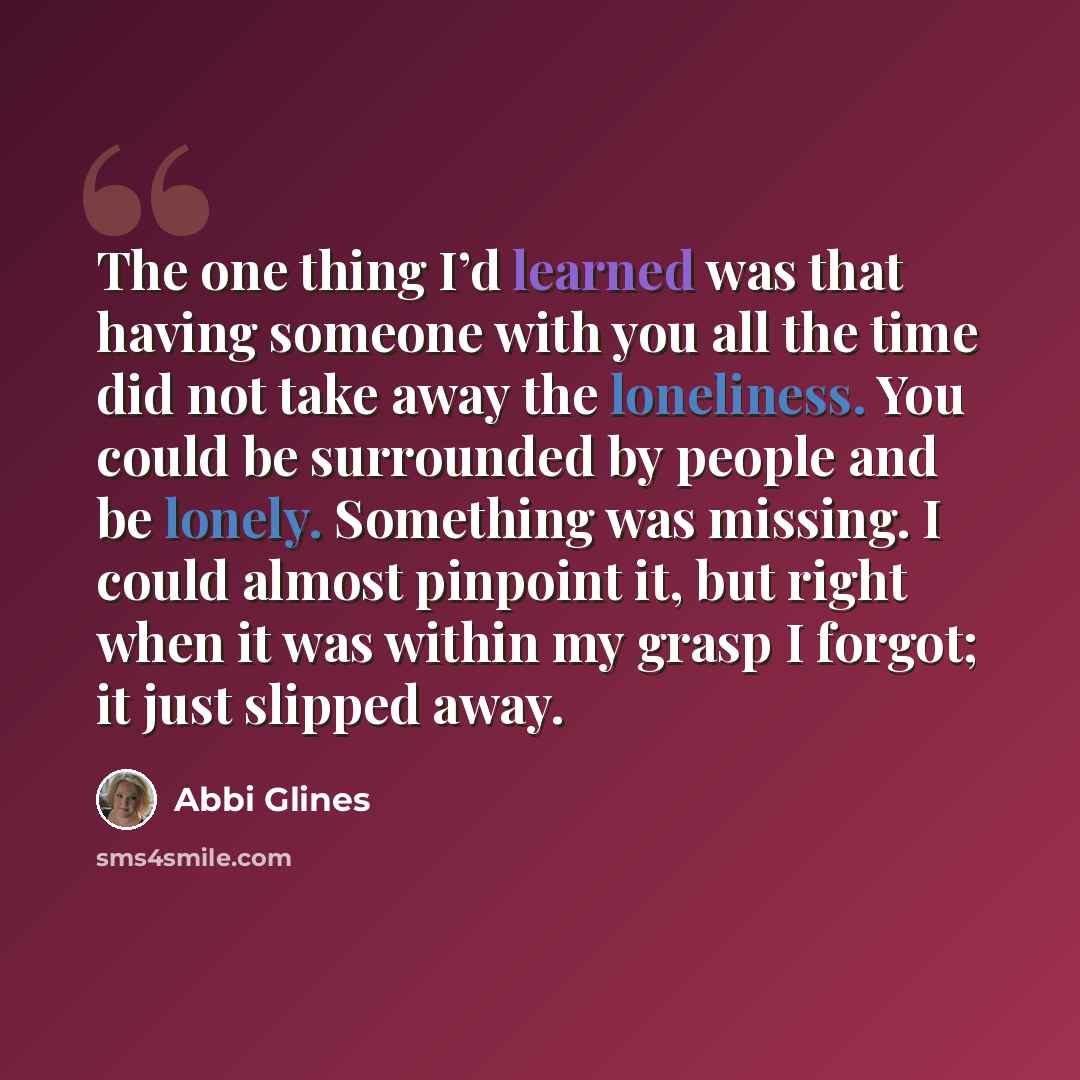“The one thing I’d learned was that having someone with you all the time did not take away the loneliness. You could be surrounded by people and be lonely. Something was missing. I could almost pinpoint it, but right when it was within my grasp I forgot; it just slipped away.” quote by Abbi Glines