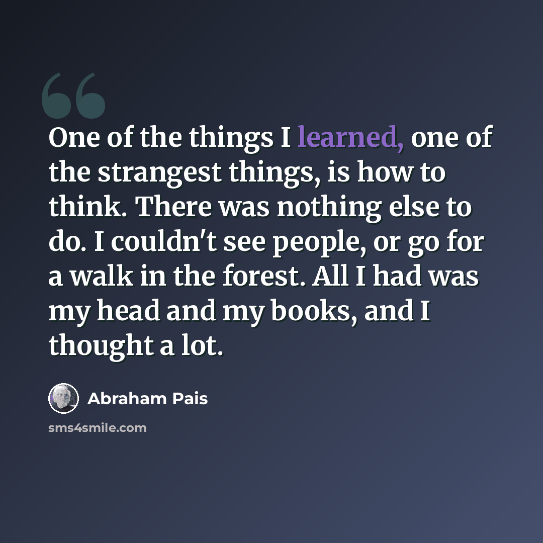 “One of the things I learned, one of the strangest things, is how to think. There was nothing else to do. I couldn't see people, or go for a walk in the forest. All I had was my head and my books, and I thought a lot.” quote by Abraham Pais