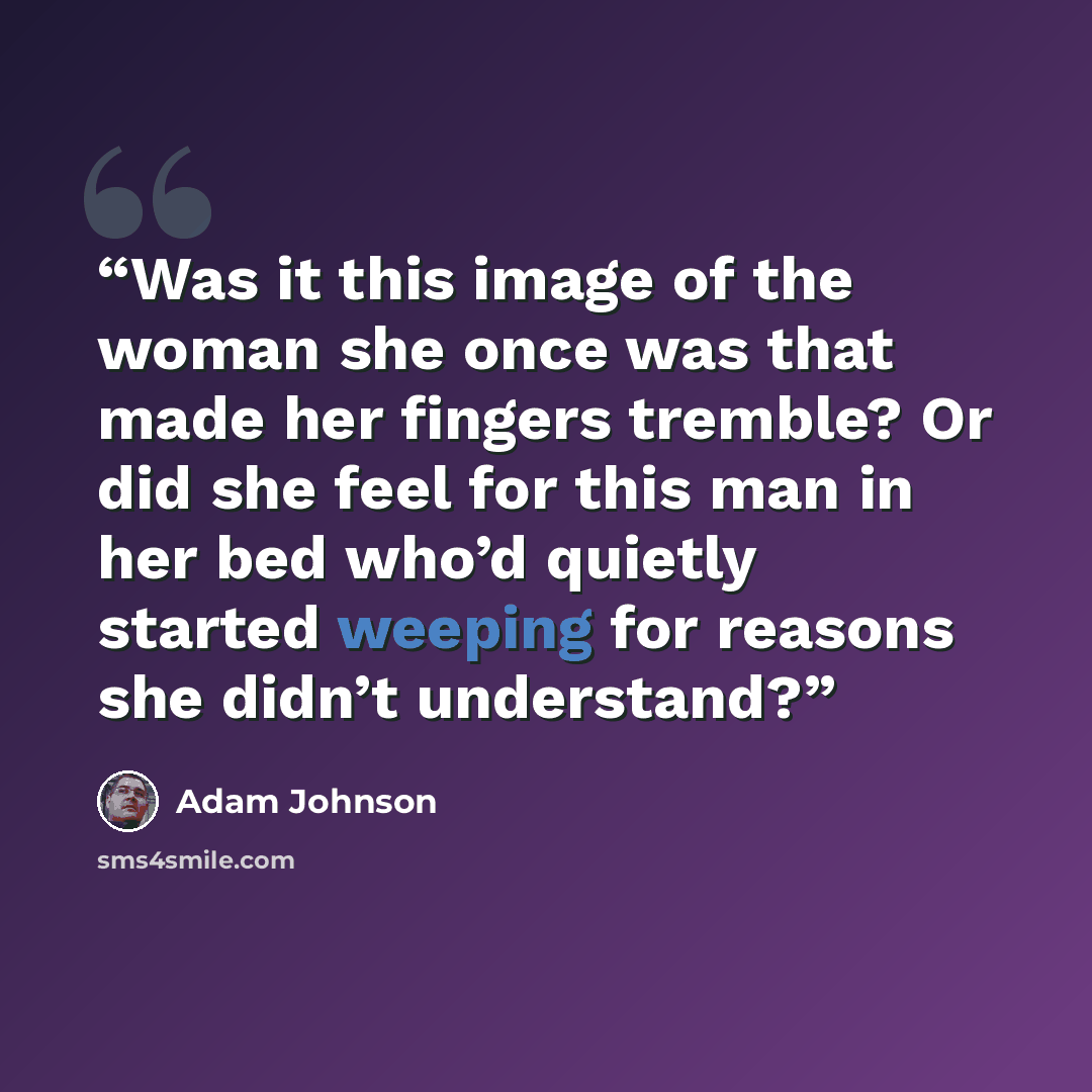“Was it this image of the woman she once was that made her fingers tremble? Or did she feel for this man in her bed who’d quietly started weeping for reasons she didn’t understand?” quote by Adam Johnson