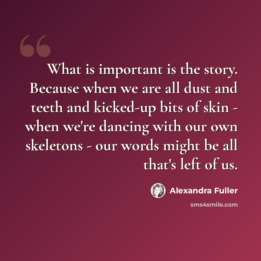 “What is important is the story. Because when we are all dust and teeth and kicked-up bits of skin - when we're dancing with our own skeletons - our words might be all that's left of us.” quote by Alexandra Fuller