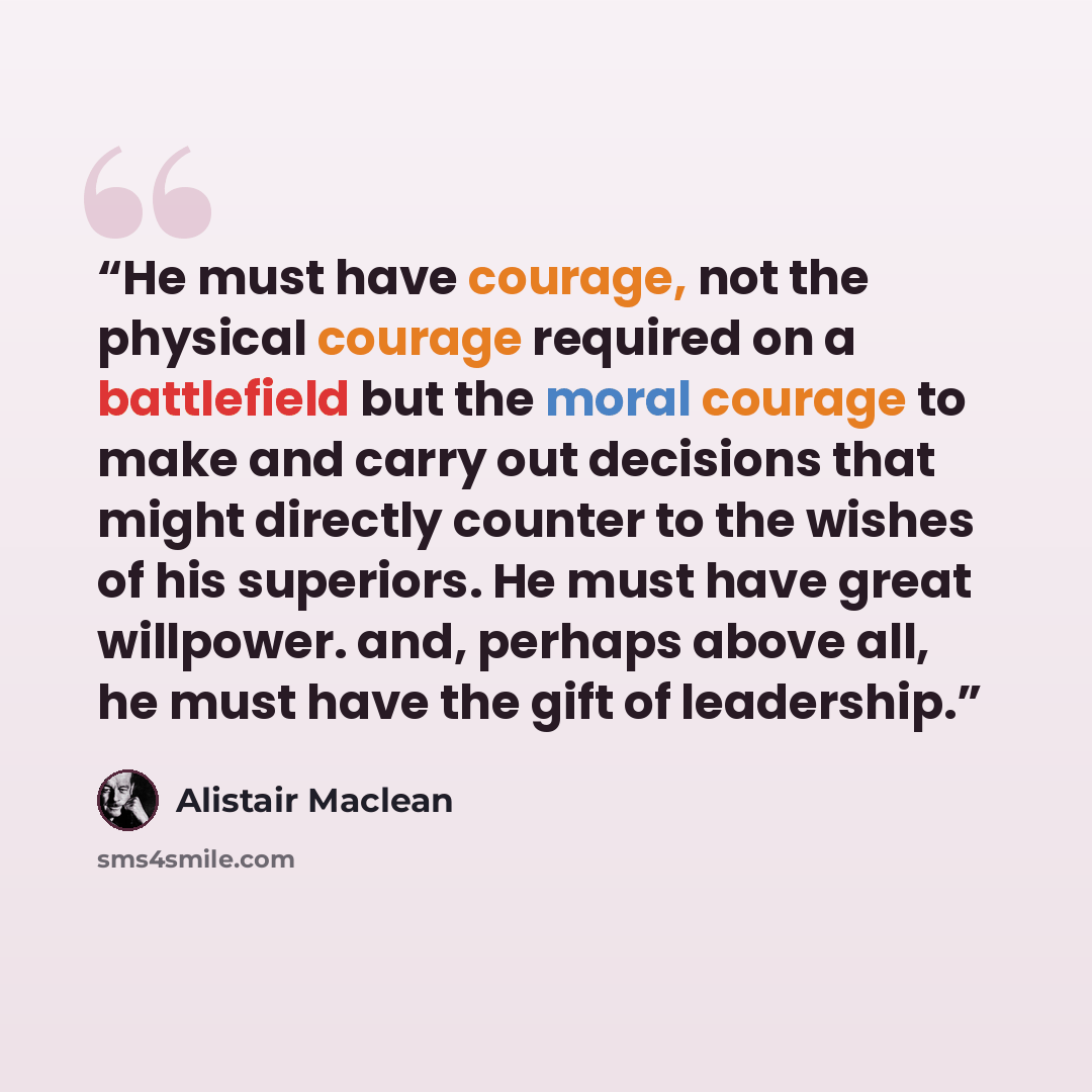 “He must have courage, not the physical courage required on a battlefield but the moral courage to make and carry out decisions that might directly counter to the wishes of his superiors. He must have great willpower. and, perhaps above all, he must have the gift of leadership.” quote by Alistair MacLean