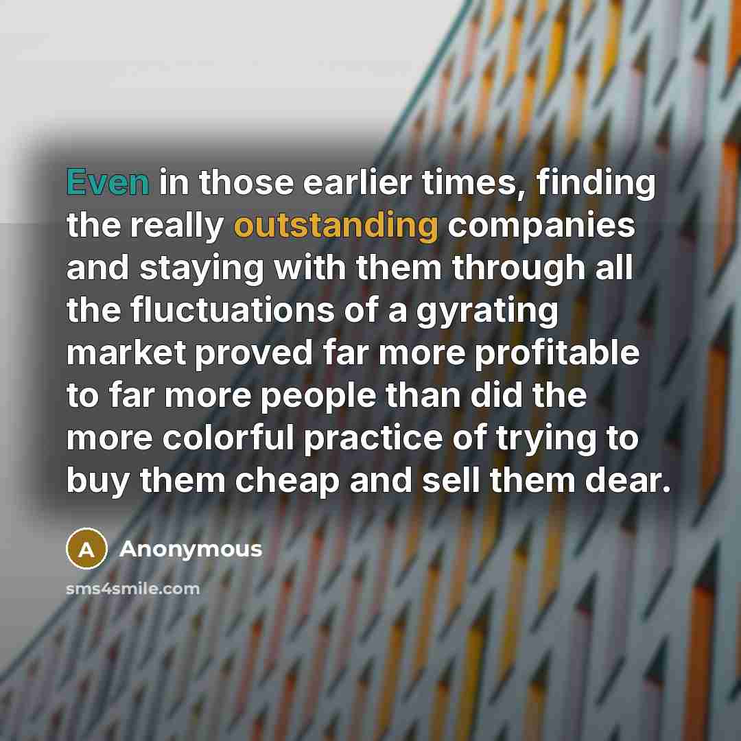 “Even in those earlier times, finding the really outstanding companies and staying with them through all the fluctuations of a gyrating market proved far more profitable to far more people than did the more colorful practice of trying to buy them cheap and sell them dear.” quote by Anonymous