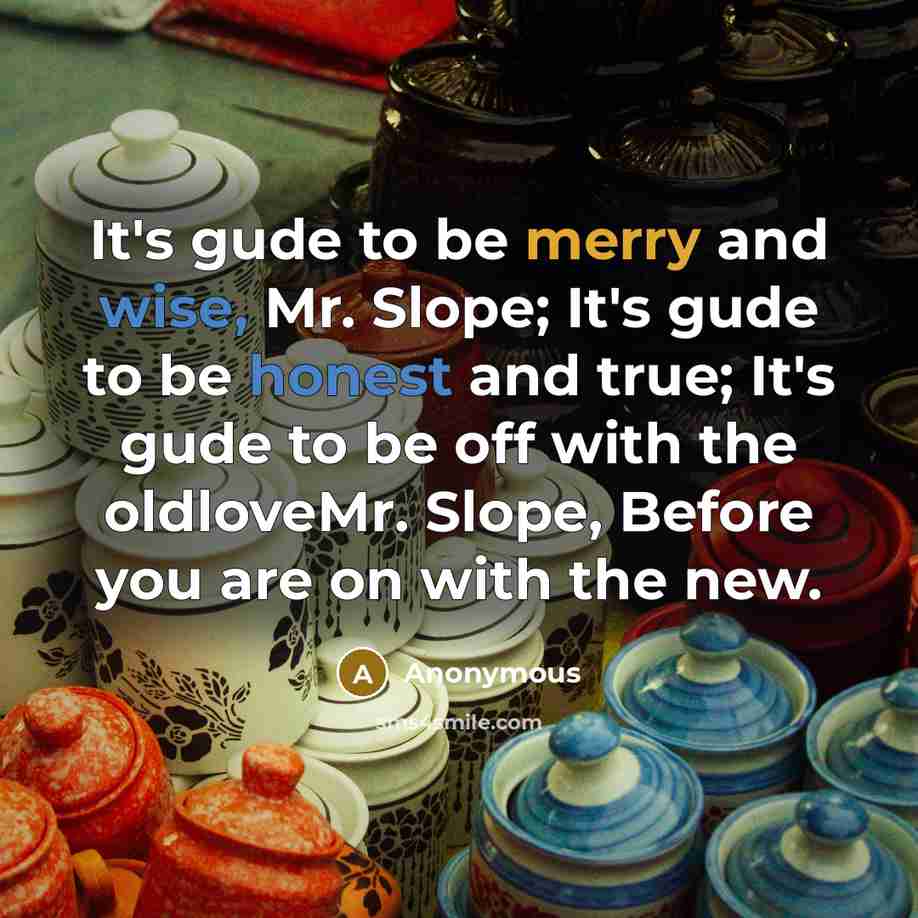 “It's gude to be merry and wise, Mr. Slope; It's gude to be honest and true; It's gude to be off with the oldloveMr. Slope, Before you are on with the new.” quote by Anonymous