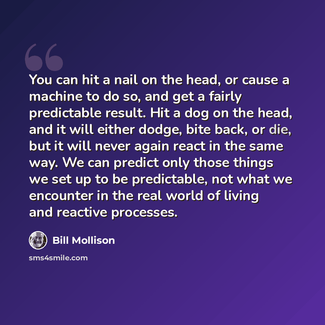 “You can hit a nail on the head, or cause a machine to do so, and get a fairly predictable result. Hit a dog on the head, and it will either dodge, bite back, or die, but it will never again react in the same way. We can predict only those things we set up to be predictable, not what we encounter…” quote by Bill Mollison