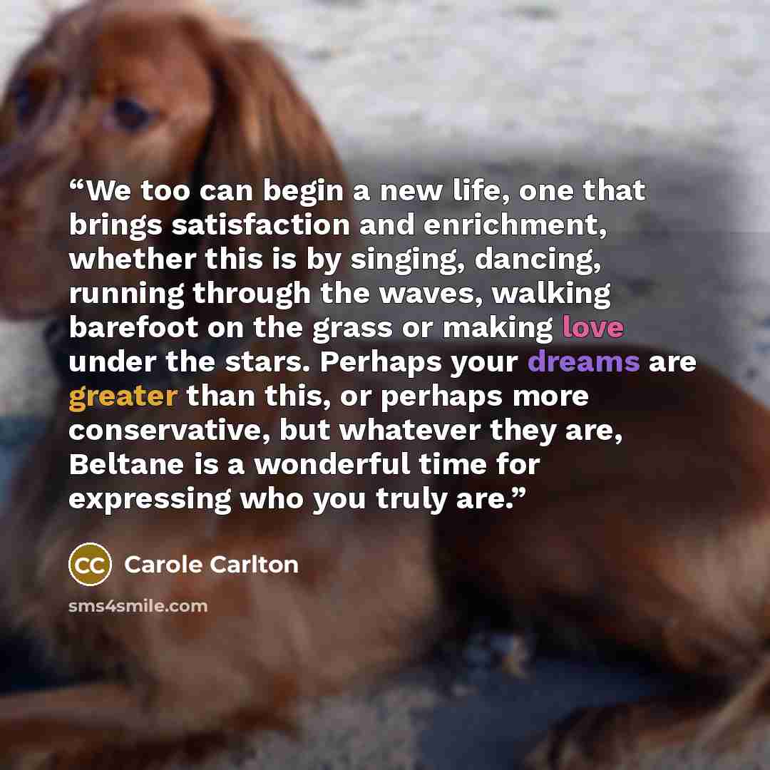 “We too can begin a new life, one that brings satisfaction and enrichment, whether this is by singing, dancing, running through the waves, walking barefoot on the grass or making love under the stars. Perhaps your dreams are greater than this, or perhaps more conservative, but whatever they are…” quote by Carole Carlton