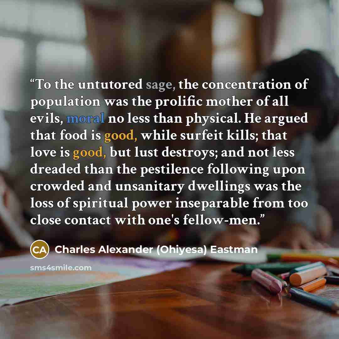 “To the untutored sage, the concentration of population was the prolific mother of all evils, moral no less than physical. He argued that food is good, while surfeit kills; that love is good, but lust destroys; and not less dreaded than the pestilence following upon crowded and unsanitary dwellings…” quote by Charles Alexander (Ohiyesa) Eastman