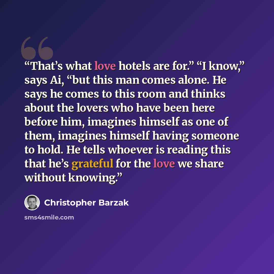 “That’s what love hotels are for.” “I know,” says Ai, “but this man comes alone. He says he comes to this room and thinks about the lovers who have been here before him, imagines himself as one of them, imagines himself having someone to hold. He tells whoever is reading this that he’s grateful for…” quote by Christopher Barzak