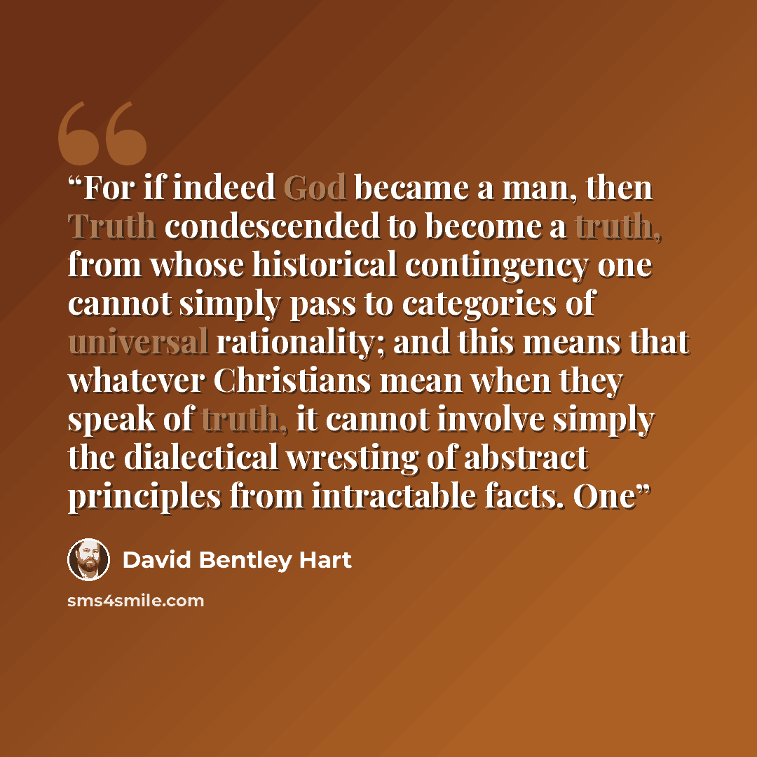 “For if indeed God became a man, then Truth condescended to become a truth, from whose historical contingency one cannot simply pass to categories of universal rationality; and this means that whatever Christians mean when they speak of truth, it cannot involve simply the dialectical wresting of…” quote by David Bentley Hart