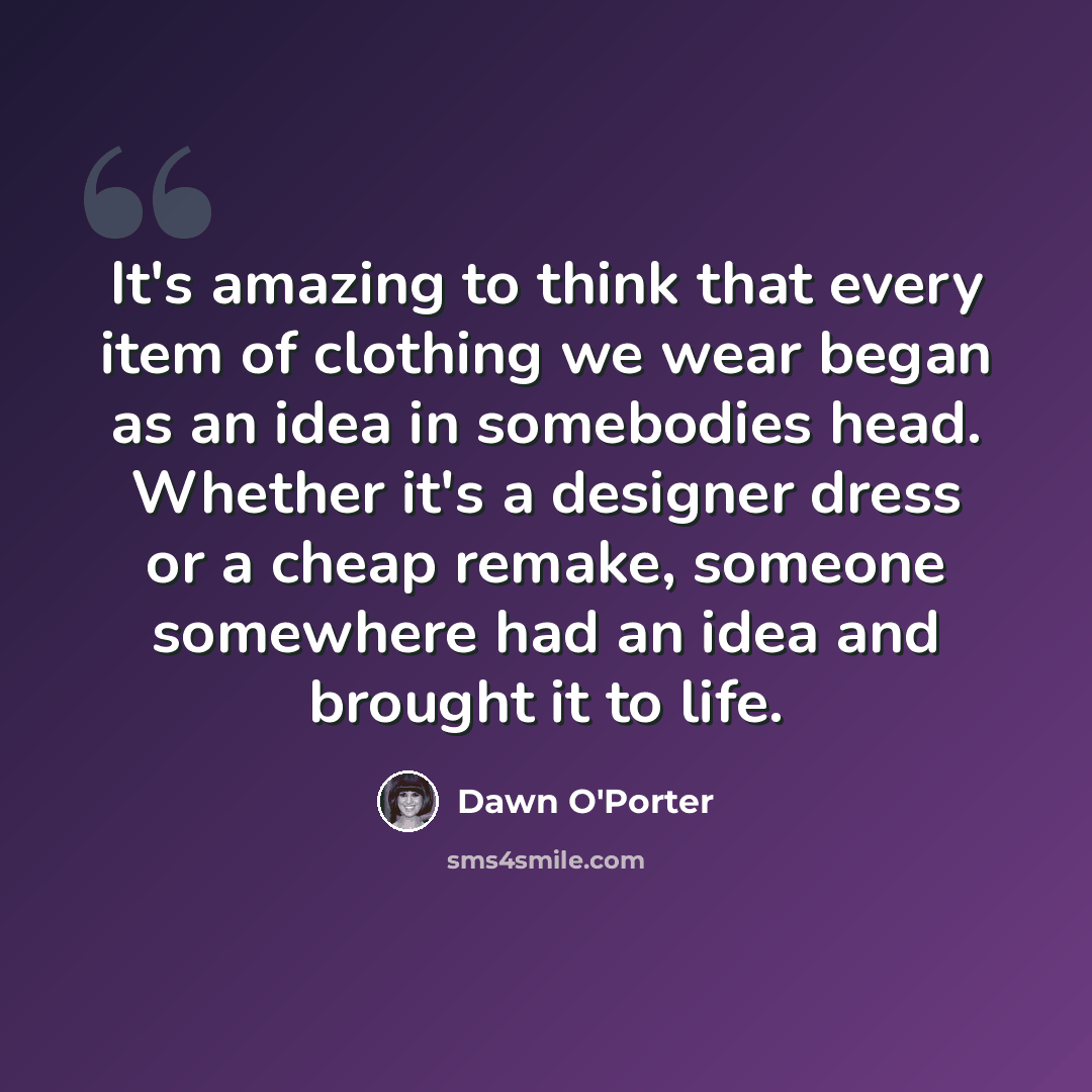 “It's amazing to think that every item of clothing we wear began as an idea in somebodies head. Whether it's a designer dress or a cheap remake, someone somewhere had an idea and brought it to life.” quote by Dawn O'Porter