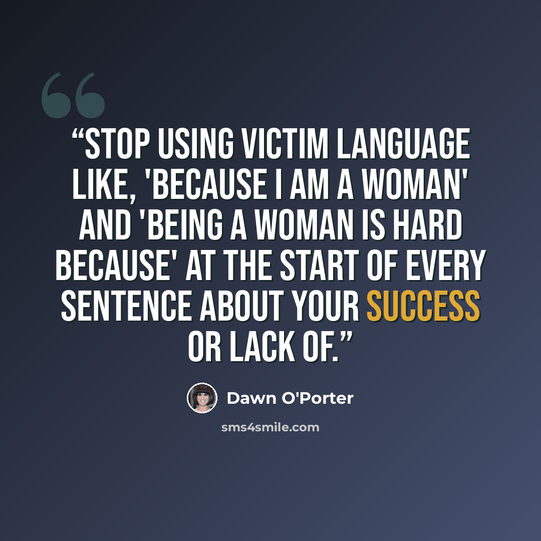 “Stop using victim language like, 'because I am a woman' and 'being a woman is hard because' at the start of every sentence about your success or lack of.” quote by Dawn O'Porter