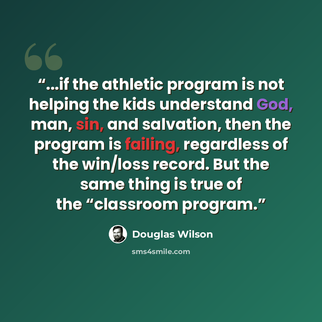 “...if the athletic program is not helping the kids understand God, man, sin, and salvation, then the program is failing, regardless of the win/loss record. But the same thing is true of the “classroom program.” quote by Douglas Wilson