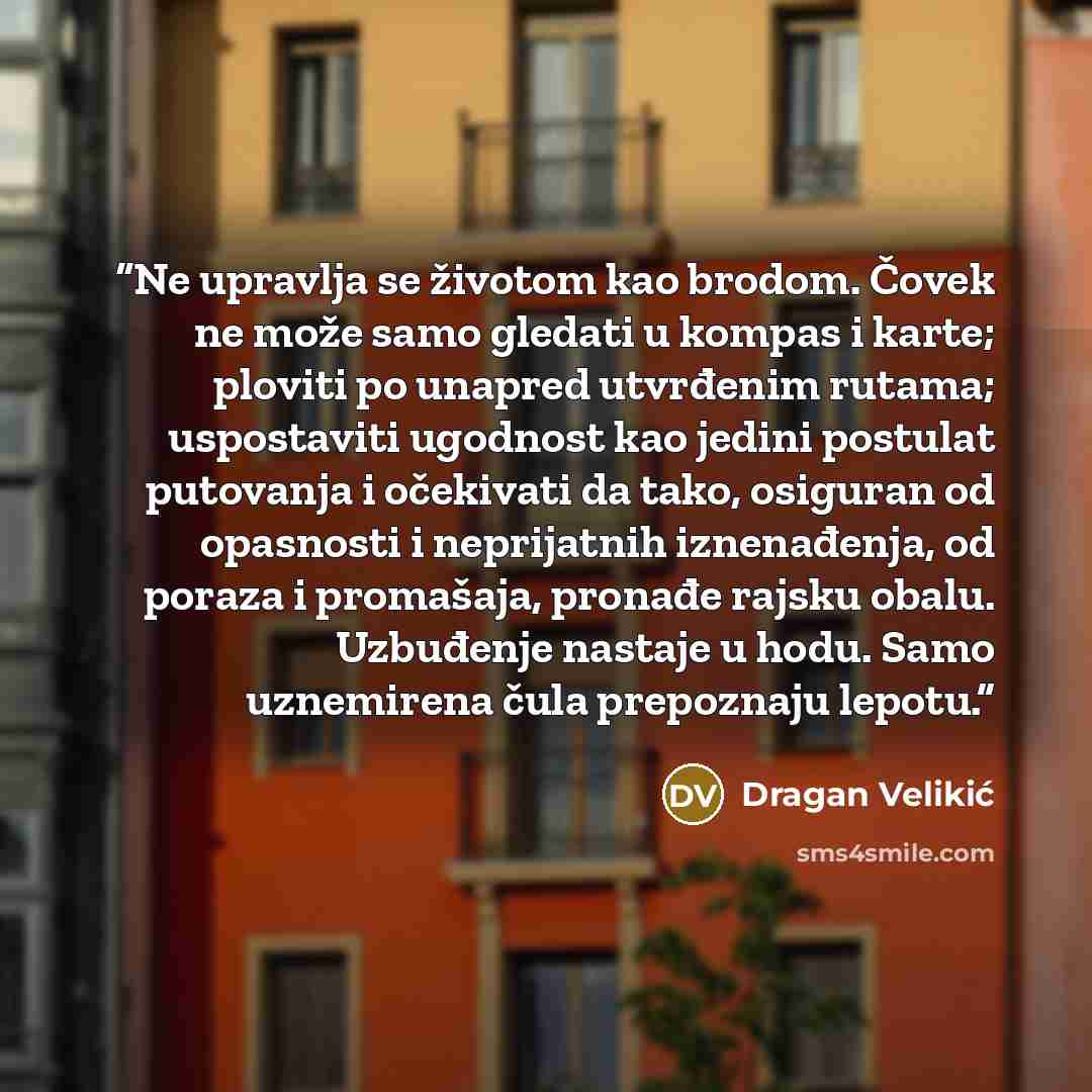 “Ne upravlja se životom kao brodom. Čovek ne može samo gledati u kompas i karte; ploviti po unapred utvrđenim rutama; uspostaviti ugodnost kao jedini postulat putovanja i očekivati da tako, osiguran od opasnosti i neprijatnih iznenađenja, od poraza i promašaja, pronađe rajsku obalu. Uzbuđenje…” quote by Dragan Velikić
