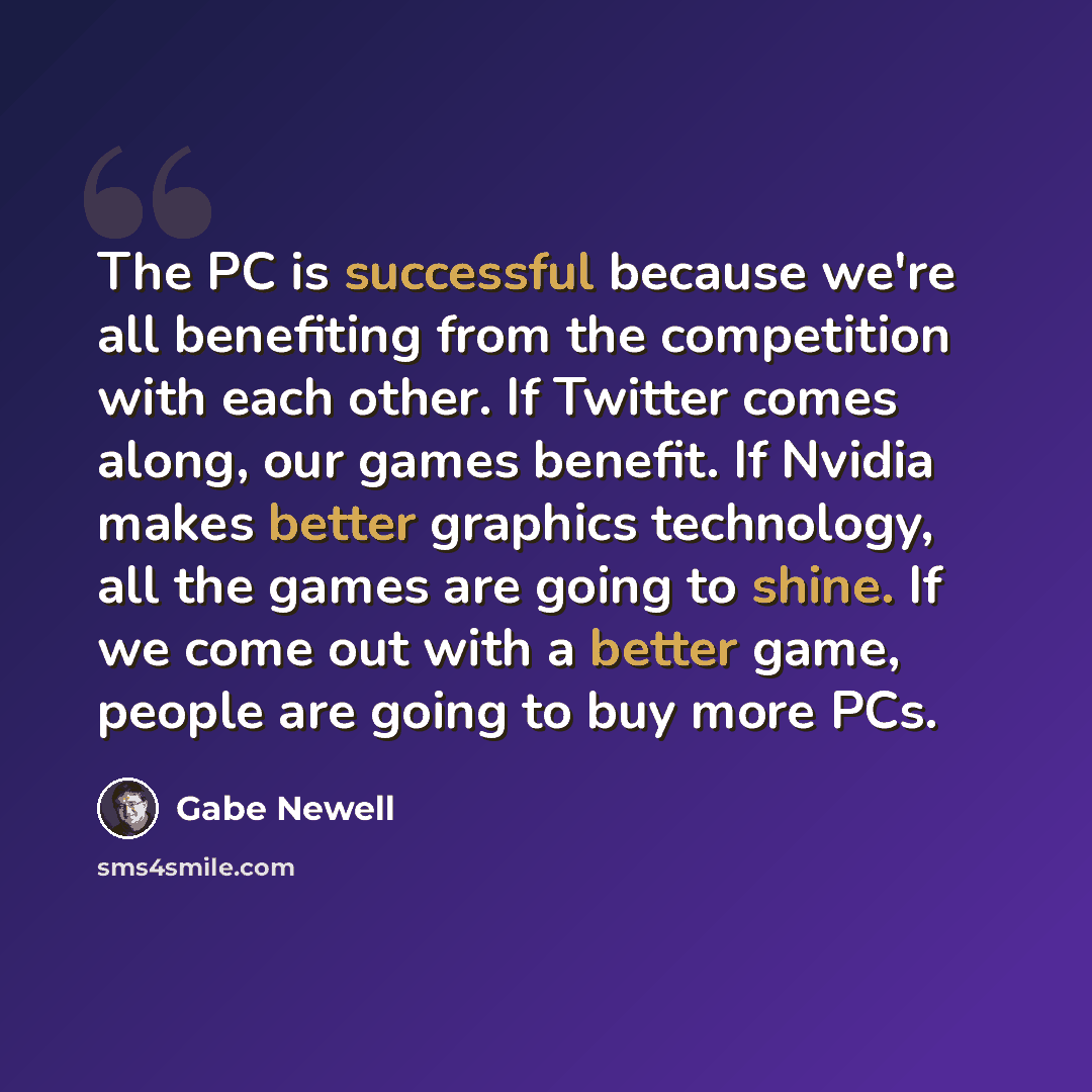 “The PC is successful because we're all benefiting from the competition with each other. If Twitter comes along, our games benefit. If Nvidia makes better graphics technology, all the games are going to shine. If we come out with a better game, people are going to buy more PCs.” quote by Gabe Newell