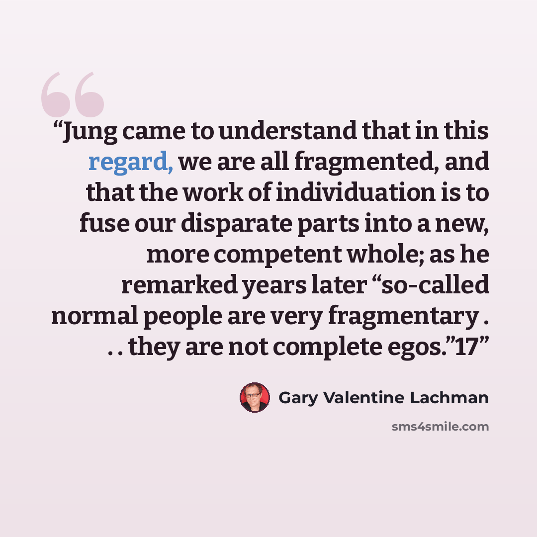 “Jung came to understand that in this regard, we are all fragmented, and that the work of individuation is to fuse our disparate parts into a new, more competent whole; as he remarked years later “so-called normal people are very fragmentary . . . they are not complete egos.”17” quote by Gary Valentine Lachman