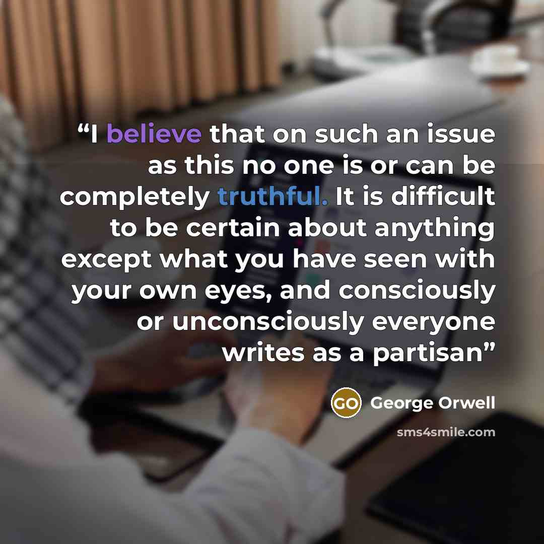 “I believe that on such an issue as this no one is or can be completely truthful. It is difficult to be certain about anything except what you have seen with your own eyes, and consciously or unconsciously everyone writes as a partisan” quote by George Orwell