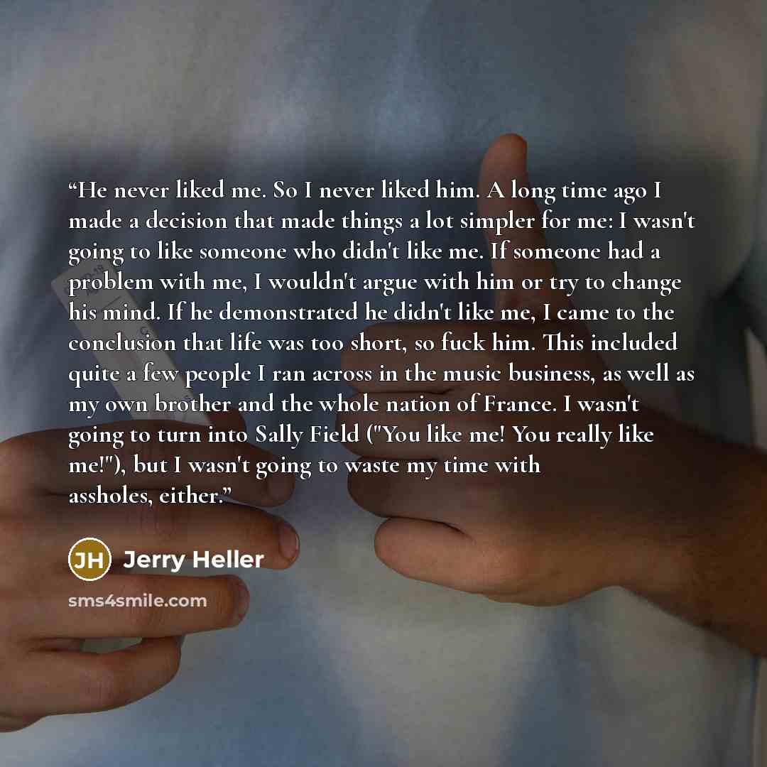 “He never liked me. So I never liked him. A long time ago I made a decision that made things a lot simpler for me: I wasn't going to like someone who didn't like me. If someone had a problem with me, I wouldn't argue with him or try to change his mind. If he demonstrated he didn't like me, I came…” quote by Jerry Heller
