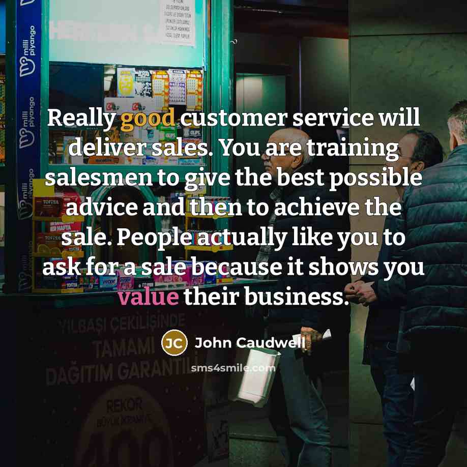 “Really good customer service will deliver sales. You are training salesmen to give the best possible advice and then to achieve the sale. People actually like you to ask for a sale because it shows you value their business.” quote by John Caudwell